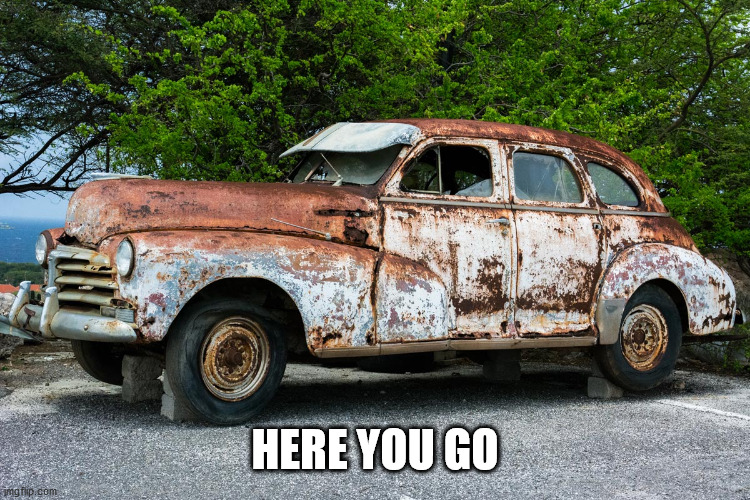 Junk Car | HERE YOU GO | image tagged in junk car | made w/ Imgflip meme maker