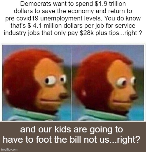 yep | Democrats want to spend $1.9 trillion dollars to save the economy and return to pre covid19 unemployment levels. You do know that's $ 4.1 million dollars per job for service industry jobs that only pay $28k plus tips...right ? and our kids are going to have to foot the bill not us...right? | image tagged in democrats,covid-19,communism | made w/ Imgflip meme maker