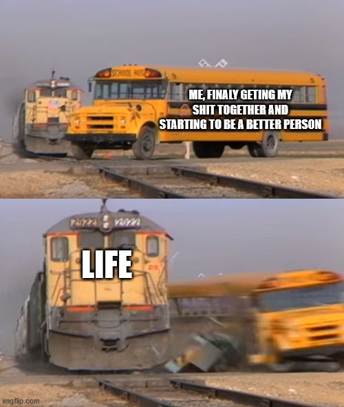 Me VS Life | ME, FINALY GETING MY SHIT TOGETHER AND STARTING TO BE A BETTER PERSON; LIFE | image tagged in a train hitting a school bus | made w/ Imgflip meme maker