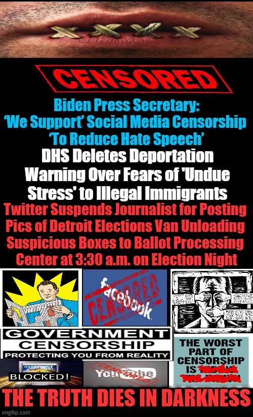 Democrat Censorship, Cancel Culture, Communism, & Country Coup | Biden Press Secretary: ‘We Support’ Social Media Censorship 

‘To Reduce Hate Speech’; DHS Deletes Deportation Warning Over Fears of 'Undue Stress' to Illegal Immigrants; Twitter Suspends Journalist for Posting 

Pics of Detroit Elections Van Unloading 
Suspicious Boxes to Ballot Processing 
Center at 3:30 a.m. on Election Night; THE TRUTH DIES IN DARKNESS | image tagged in political meme,censorship,democratic socialism,liberalism,pc,coup | made w/ Imgflip meme maker