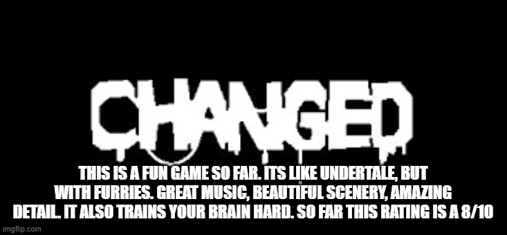 Changed | THIS IS A FUN GAME SO FAR. ITS LIKE UNDERTALE, BUT WITH FURRIES. GREAT MUSIC, BEAUTIFUL SCENERY, AMAZING DETAIL. IT ALSO TRAINS YOUR BRAIN HARD. SO FAR THIS RATING IS A 8/10 | made w/ Imgflip meme maker