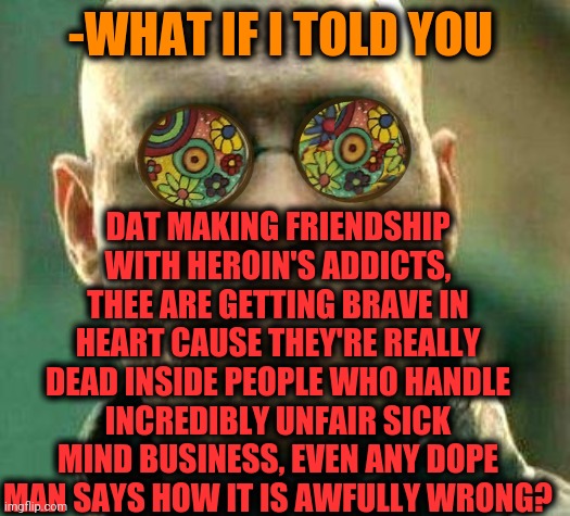 -Not again, me was quit. | DAT MAKING FRIENDSHIP WITH HEROIN'S ADDICTS, THEE ARE GETTING BRAVE IN HEART CAUSE THEY'RE REALLY DEAD INSIDE PEOPLE WHO HANDLE INCREDIBLY UNFAIR SICK MIND BUSINESS, EVEN ANY DOPE MAN SAYS HOW IT IS AWFULLY WRONG? -WHAT IF I TOLD YOU | image tagged in acid kicks in morpheus,dope,sick humor,behavior,meme addict,eye opening experience | made w/ Imgflip meme maker