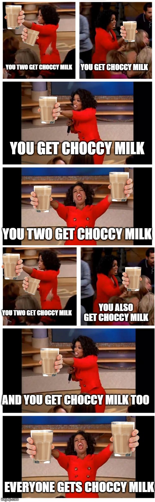 so much choccy milk!! an imgfliper's dream... | YOU GET CHOCCY MILK; YOU TWO GET CHOCCY MILK; YOU GET CHOCCY MILK; YOU TWO GET CHOCCY MILK; YOU ALSO GET CHOCCY MILK; YOU TWO GET CHOCCY MILK; AND YOU GET CHOCCY MILK TOO; EVERYONE GETS CHOCCY MILK | image tagged in memes,oprah you get a car everybody gets a car,choccy milk | made w/ Imgflip meme maker