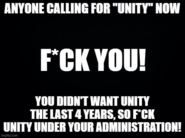 How about a nice cup of STFU? | ANYONE CALLING FOR "UNITY" NOW; F*CK YOU! YOU DIDN'T WANT UNITY THE LAST 4 YEARS, SO F*CK UNITY UNDER YOUR ADMINISTRATION! | image tagged in black background,memes,mxm | made w/ Imgflip meme maker