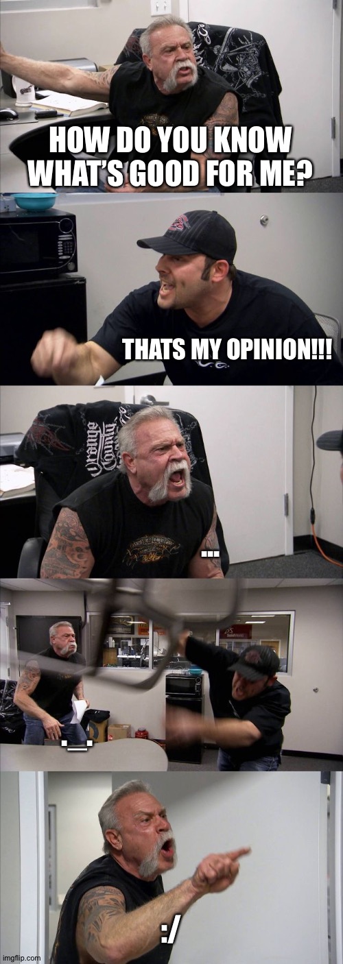 American Chopper Argument | HOW DO YOU KNOW WHAT’S GOOD FOR ME? THATS MY OPINION!!! ... ._. :/ | image tagged in memes,american chopper argument,vine | made w/ Imgflip meme maker