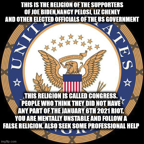 You might be the fool if you think congress is innocent of anything | THIS IS THE RELIGION OF THE SUPPORTERS OF JOE BIDEN,NANCY PELOSI, LIZ CHENEY AND OTHER ELECTED OFFICIALS OF THE US GOVERNMENT; THIS RELIGION IS CALLED CONGRESS. PEOPLE WHO THINK THEY DID NOT HAVE ANY PART OF THE JANUARY 6TH 2021 RIOT. YOU ARE MENTALLY UNSTABLE AND FOLLOW A FALSE RELIGION. ALSO SEEK SOME PROFESSIONAL HELP | image tagged in us congress,congress,democrats,republicans,liz cheney,joe biden | made w/ Imgflip meme maker