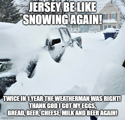 Jersey snow |  JERSEY BE LIKE SNOWING AGAIN! TWICE IN 1 YEAR THE WEATHERMAN WAS RIGHT! 
THANK GOD I GOT MY EGGS, BREAD, BEER, CHEESE, MILK AND BEER AGAIN! | image tagged in jersey snow,new jersey memory page,lisa payne,snow | made w/ Imgflip meme maker