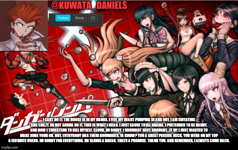 Thank you everybody. | I CANT DO IT. THE NOOSE IS IN MY HANDS. I FEEL MY HEART PUMPING IN AND OUT. I AM SWEATING LIKE CRAZY. IM NOT GONNA DO IT. THIS IS WHAT I MEAN. I JUST CAUSE TOTAL DRAMA. I PRETENDED TO BE DANNY, AND NOW I THREATEND TO KILL MYSELF. CLOUD, IM SORRY. I SHOUDLNT HAVE BROUGHT...IT UP. I JUST WANTED TO MAKE SURE YOUR OK. BUT, EVERYBODY HAS THEIR BOUNDRIES, YA KNOW? YOU A GREAT PERSON. HECK, YOU WERE ON MY TOP 6 FAVORITE USERS. IM SORRY FOR EVERYTHING. IM TAKING A BREAK. THATS A PROMISE. THANK YOU. AND REMEMBER, I ALWAYS COME BACK. | made w/ Imgflip meme maker