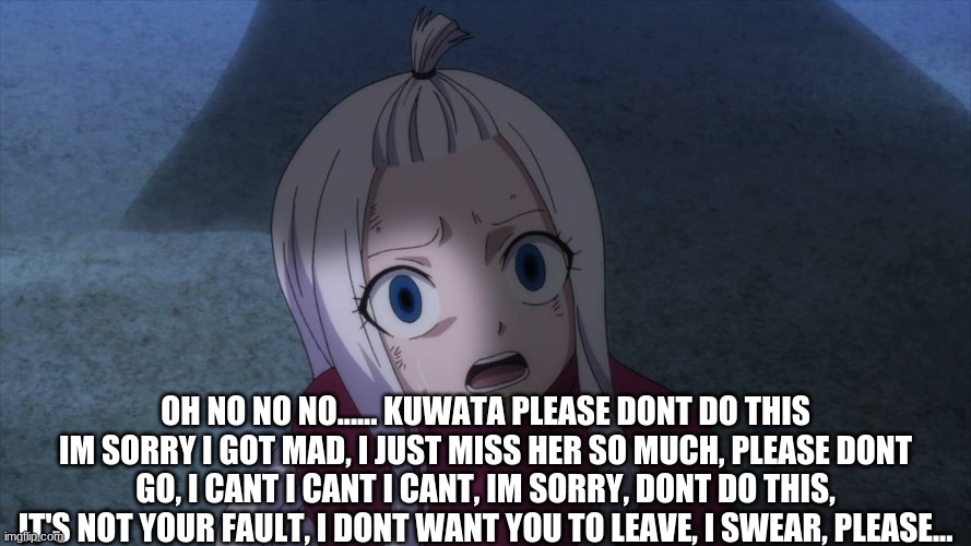 OH NO NO NO...... KUWATA PLEASE DONT DO THIS IM SORRY I GOT MAD, I JUST MISS HER SO MUCH, PLEASE DONT GO, I CANT I CANT I CANT, IM SORRY, DONT DO THIS, IT'S NOT YOUR FAULT, I DONT WANT YOU TO LEAVE, I SWEAR, PLEASE... | made w/ Imgflip meme maker
