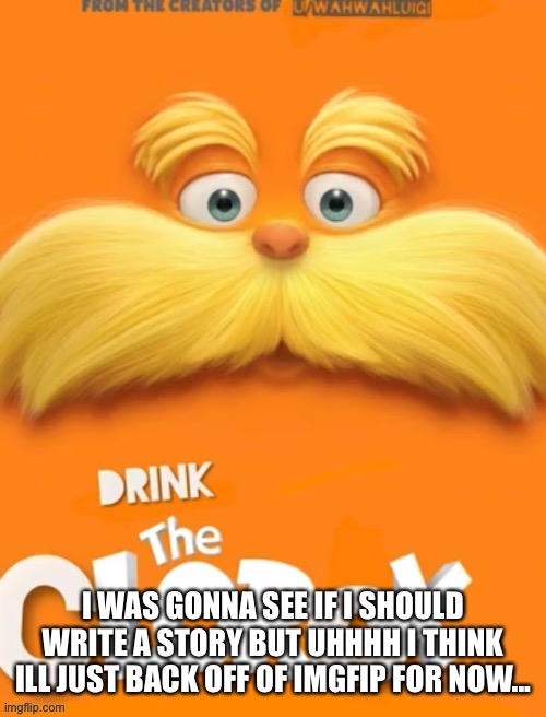 So uhhh ill be on discord if you need anything i guess? And ill probably be back before the end of the day? I need to prevent an | I WAS GONNA SEE IF I SHOULD WRITE A STORY BUT UHHHH I THINK ILL JUST BACK OFF OF IMGFIP FOR NOW... | image tagged in clorox | made w/ Imgflip meme maker