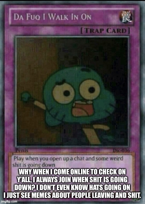 Worst time to come back online | WHY WHEN I COME ONLINE TO CHECK ON Y’ALL, I ALWAYS JOIN WHEN SHIT IS GOING DOWN? I DON’T EVEN KNOW HATS GOING ON I JUST SEE MEMES ABOUT PEOPLE LEAVING AND SHIT. | made w/ Imgflip meme maker