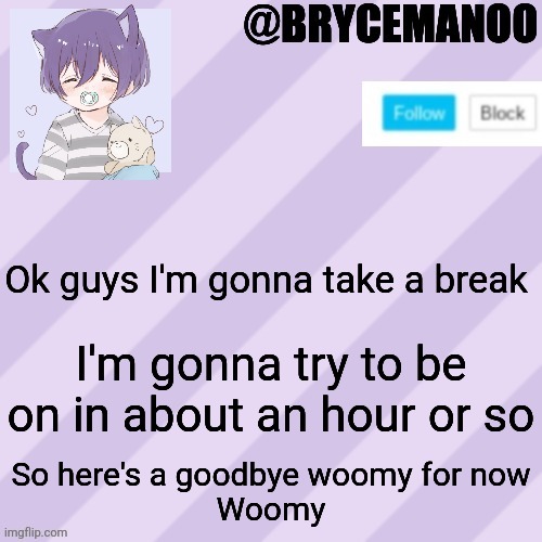 I'll try to be back on in a bit, woomy | Ok guys I'm gonna take a break; I'm gonna try to be on in about an hour or so; So here's a goodbye woomy for now
Woomy | image tagged in brycemanoo new announcement template | made w/ Imgflip meme maker