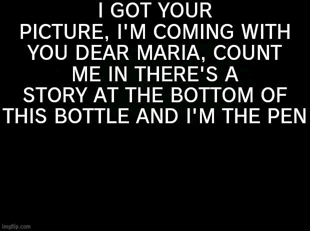 Black background | I GOT YOUR PICTURE, I'M COMING WITH YOU DEAR MARIA, COUNT ME IN THERE'S A STORY AT THE BOTTOM OF THIS BOTTLE AND I'M THE PEN | image tagged in black background | made w/ Imgflip meme maker
