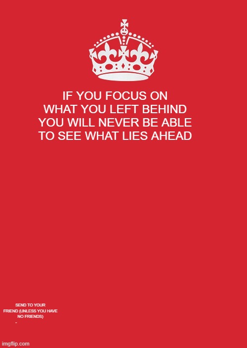 look at the imgflip watermark | IF YOU FOCUS ON WHAT YOU LEFT BEHIND YOU WILL NEVER BE ABLE TO SEE WHAT LIES AHEAD; SEND TO YOUR FRIEND (UNLESS YOU HAVE NO FRIENDS)
- | image tagged in memes,keep calm and carry on red,why are you reading this | made w/ Imgflip meme maker