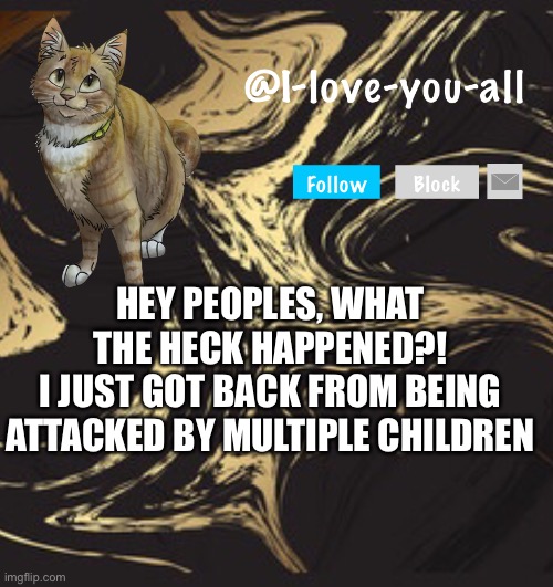 I-love-you-all announcement template | HEY PEOPLES, WHAT THE HECK HAPPENED?!
I JUST GOT BACK FROM BEING ATTACKED BY MULTIPLE CHILDREN | image tagged in i-love-you-all announcement template | made w/ Imgflip meme maker