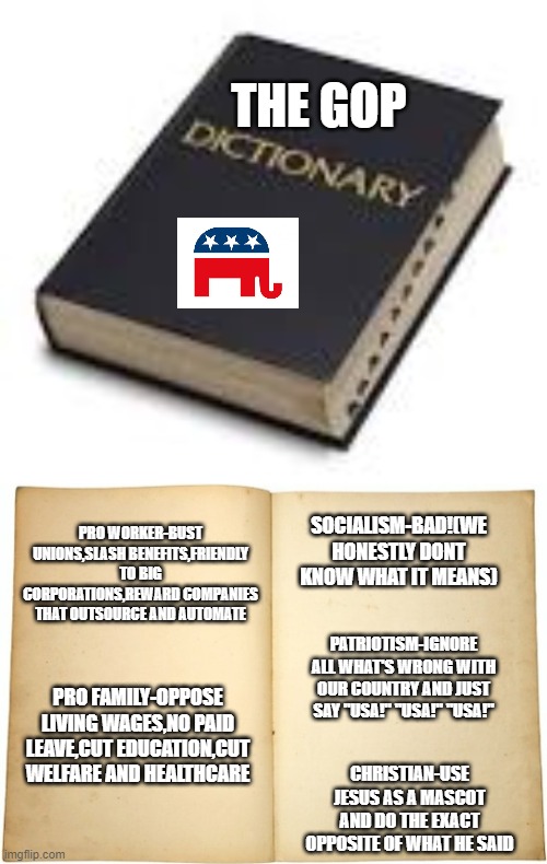 The GOP Dictionary! | THE GOP; PRO WORKER-BUST UNIONS,SLASH BENEFITS,FRIENDLY TO BIG CORPORATIONS,REWARD COMPANIES THAT OUTSOURCE AND AUTOMATE; SOCIALISM-BAD!(WE HONESTLY DONT KNOW WHAT IT MEANS); PATRIOTISM-IGNORE ALL WHAT'S WRONG WITH OUR COUNTRY AND JUST SAY "USA!" "USA!" "USA!"; PRO FAMILY-OPPOSE LIVING WAGES,NO PAID LEAVE,CUT EDUCATION,CUT WELFARE AND HEALTHCARE; CHRISTIAN-USE JESUS AS A MASCOT AND DO THE EXACT OPPOSITE OF WHAT HE SAID | image tagged in dictionary,dictionary meme | made w/ Imgflip meme maker