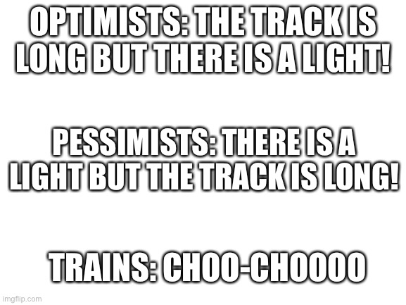 Blank White Template | OPTIMISTS: THE TRACK IS LONG BUT THERE IS A LIGHT! PESSIMISTS: THERE IS A LIGHT BUT THE TRACK IS LONG! TRAINS: CHOO-CHOOOO | image tagged in blank white template | made w/ Imgflip meme maker
