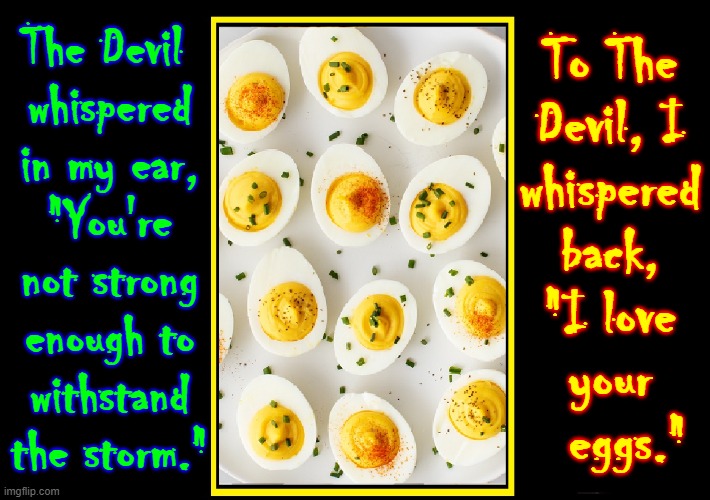 Conversation with The Devil | To The
Devil, I
whispered
back,
"I love
your
   eggs."; The Devil 
whispered
in my ear,
"You're not strong enough to
withstand the storm." | image tagged in vince vance,the devil,satan,deviled eggs,memes,eggs | made w/ Imgflip meme maker