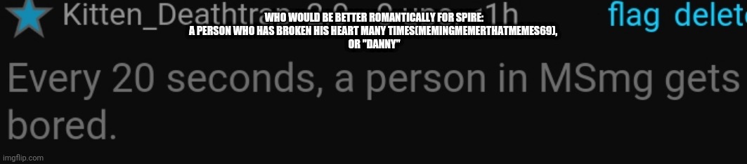 (People, just leave his post up. I'm just gonna head out -Spire) | WHO WOULD BE BETTER ROMANTICALLY FOR SPIRE:
A PERSON WHO HAS BROKEN HIS HEART MANY TIMES(MEMINGMEMERTHATMEMES69), 
OR "DANNY" | image tagged in every 20 seconds a person in msmg is bored msmg spire | made w/ Imgflip meme maker