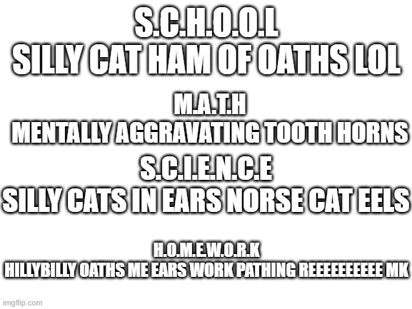 relatable | S.C.H.O.O.L
SILLY CAT HAM OF OATHS LOL; M.A.T.H
MENTALLY AGGRAVATING TOOTH HORNS; S.C.I.E.N.C.E
SILLY CATS IN EARS NORSE CAT EELS; H.O.M.E.W.O.R.K
HILLYBILLY OATHS ME EARS WORK PATHING REEEEEEEEEE MK | image tagged in blank white template | made w/ Imgflip meme maker