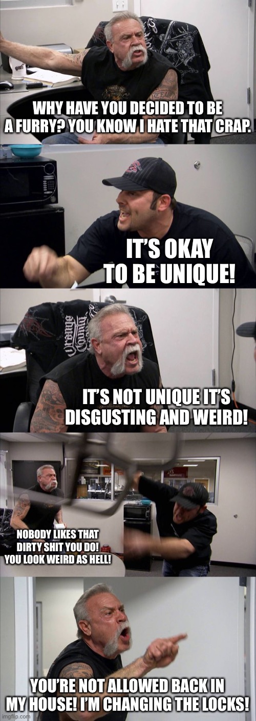 Me as a father if my son comes out as a furry | WHY HAVE YOU DECIDED TO BE A FURRY? YOU KNOW I HATE THAT CRAP. IT’S OKAY TO BE UNIQUE! IT’S NOT UNIQUE IT’S DISGUSTING AND WEIRD! NOBODY LIKES THAT DIRTY SHIT YOU DO! YOU LOOK WEIRD AS HELL! YOU’RE NOT ALLOWED BACK IN MY HOUSE! I’M CHANGING THE LOCKS! | image tagged in memes,american chopper argument | made w/ Imgflip meme maker