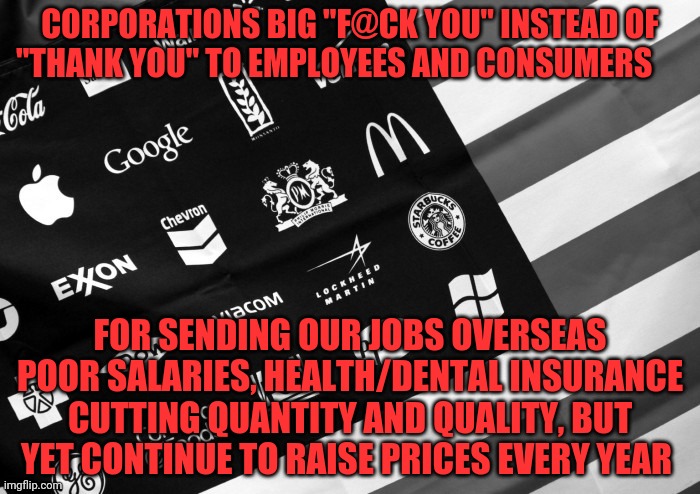 Corporate American Flag | CORPORATIONS BIG "F@CK YOU" INSTEAD OF "THANK YOU" TO EMPLOYEES AND CONSUMERS; FOR SENDING OUR JOBS OVERSEAS POOR SALARIES, HEALTH/DENTAL INSURANCE CUTTING QUANTITY AND QUALITY, BUT YET CONTINUE TO RAISE PRICES EVERY YEAR | image tagged in corporate american flag | made w/ Imgflip meme maker