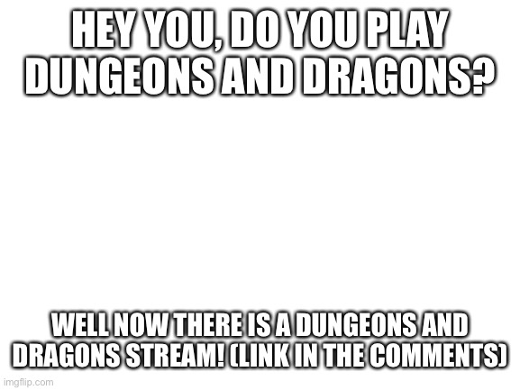 Blank White Template | HEY YOU, DO YOU PLAY DUNGEONS AND DRAGONS? WELL NOW THERE IS A DUNGEONS AND DRAGONS STREAM! (LINK IN THE COMMENTS) | image tagged in blank white template | made w/ Imgflip meme maker