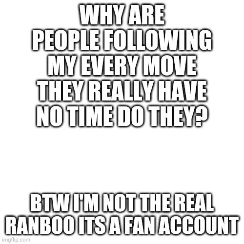 Why do people follow my every move | WHY ARE PEOPLE FOLLOWING MY EVERY MOVE THEY REALLY HAVE NO TIME DO THEY? BTW I'M NOT THE REAL RANBOO ITS A FAN ACCOUNT | image tagged in memes,blank transparent square | made w/ Imgflip meme maker