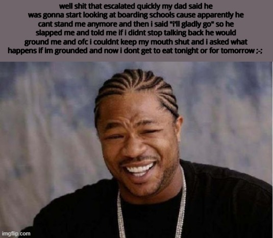 Yo Dawg Heard You Meme | well shit that escalated quickly my dad said he was gonna start looking at boarding schools cause apparently he cant stand me anymore and then i said "i'll gladly go" so he slapped me and told me if i didnt stop talking back he would ground me and ofc i couldnt keep my mouth shut and i asked what happens if im grounded and now i dont get to eat tonight or for tomorrow ;-; | image tagged in memes,yo dawg heard you | made w/ Imgflip meme maker