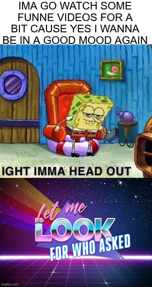 IMA GO WATCH SOME FUNNE VIDEOS FOR A BIT CAUSE YES I WANNA BE IN A GOOD MOOD AGAIN | image tagged in memes,spongebob ight imma head out,let me look for who asked | made w/ Imgflip meme maker