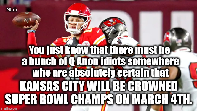 KC WINS! (according to QAnon) | NLG; You just know that there must be
 a bunch of Q Anon idiots somewhere
 who are absolutely certain that; KANSAS CITY WILL BE CROWNED SUPER BOWL CHAMPS ON MARCH 4TH. | image tagged in politics,political humor,nfl,football | made w/ Imgflip meme maker