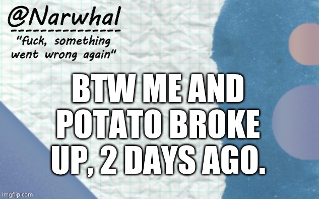 no, it wasn't all dramatic where we were screaming at eachother and shit. it was just a break up. | BTW ME AND POTATO BROKE UP, 2 DAYS AGO. | image tagged in narwhal announcement template 5 | made w/ Imgflip meme maker