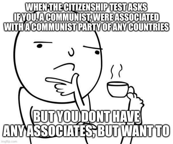 damn citizenship test be hard fr tho | WHEN THE CITIZENSHIP TEST ASKS IF YOU, A COMMUNIST, WERE ASSOCIATED WITH A COMMUNIST PARTY OF ANY COUNTRIES; BUT YOU DONT HAVE ANY ASSOCIATES, BUT WANT TO | image tagged in hmmm,citizen,ship,citizenship,test | made w/ Imgflip meme maker