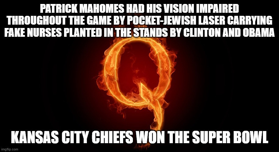 I KNEW It!!! | PATRICK MAHOMES HAD HIS VISION IMPAIRED THROUGHOUT THE GAME BY POCKET-JEWISH LASER CARRYING FAKE NURSES PLANTED IN THE STANDS BY CLINTON AND OBAMA; KANSAS CITY CHIEFS WON THE SUPER BOWL | image tagged in qanon,super bowl,super bowl 55,mahomes,clinton obama and bears oh my | made w/ Imgflip meme maker