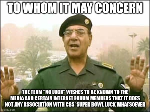 Baghdad Bob, NFL Schedule influencer. | TO WHOM IT MAY CONCERN; THE TERM "NO LUCK" WISHES TO BE KNOWN TO THE MEDIA AND CERTAIN INTERNET FORUM MEMBERS THAT IT DOES NOT ANY ASSOCIATION WITH CBS' SUPER BOWL LUCK WHATSOEVER | image tagged in baghdad bob | made w/ Imgflip meme maker