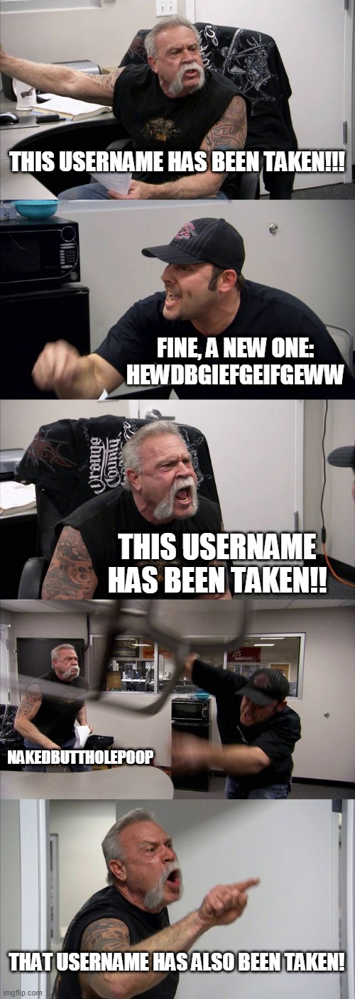 Every Game Ever | THIS USERNAME HAS BEEN TAKEN!!! FINE, A NEW ONE: HEWDBGIEFGEIFGEWW; THIS USERNAME HAS BEEN TAKEN!! NAKEDBUTTHOLEPOOP; THAT USERNAME HAS ALSO BEEN TAKEN! | image tagged in memes,american chopper argument | made w/ Imgflip meme maker