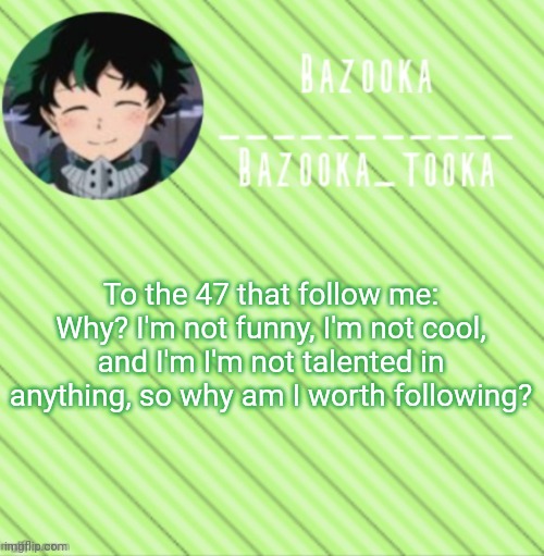 Just wanna know what y'all like about me, when I myself can't find any reasons I like me. | To the 47 that follow me: Why? I'm not funny, I'm not cool, and I'm I'm not talented in anything, so why am I worth following? | image tagged in bazooka's announcement template 3 | made w/ Imgflip meme maker