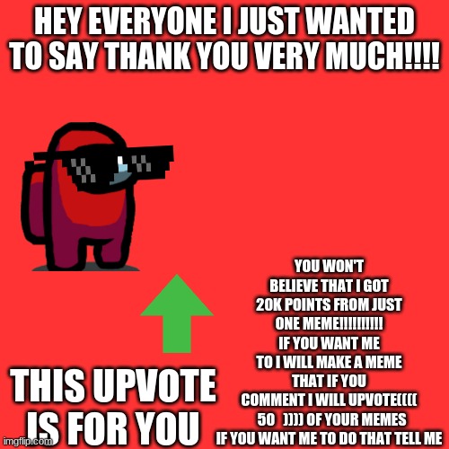 Blank Transparent Square Meme | HEY EVERYONE I JUST WANTED TO SAY THANK YOU VERY MUCH!!!! YOU WON'T BELIEVE THAT I GOT 20K POINTS FROM JUST ONE MEME!!!!!!!!!! IF YOU WANT ME TO I WILL MAKE A MEME THAT IF YOU COMMENT I WILL UPVOTE((((   50   )))) OF YOUR MEMES

IF YOU WANT ME TO DO THAT TELL ME; THIS UPVOTE IS FOR YOU | image tagged in memes,blank transparent square | made w/ Imgflip meme maker
