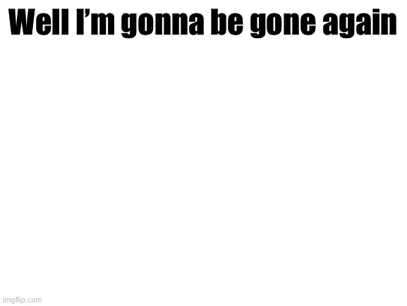 Bye | Well I’m gonna be gone again | image tagged in blank white template | made w/ Imgflip meme maker