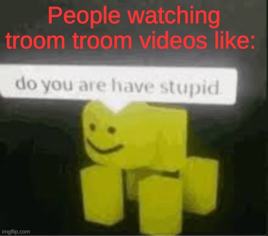 ._. | People watching troom troom videos like: | image tagged in do you are have stupid,am i wrong,troom troom | made w/ Imgflip meme maker