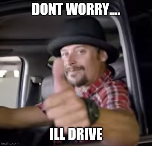 I'll drive | DONT WORRY.... ILL DRIVE | image tagged in kid rock,driving,dwi,drunk,white trash | made w/ Imgflip meme maker