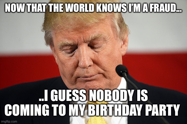 Sad Trump | NOW THAT THE WORLD KNOWS I’M A FRAUD... ..I GUESS NOBODY IS COMING TO MY BIRTHDAY PARTY | image tagged in sad trump | made w/ Imgflip meme maker