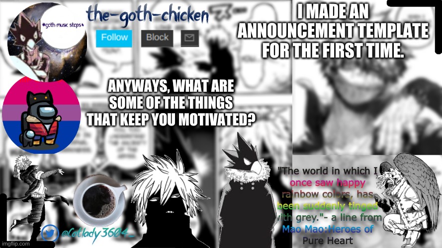 i'm bored so... | I MADE AN ANNOUNCEMENT TEMPLATE FOR THE FIRST TIME. ANYWAYS, WHAT ARE SOME OF THE THINGS THAT KEEP YOU MOTIVATED? | image tagged in the-goth-chicken's announcement template | made w/ Imgflip meme maker