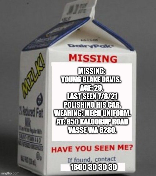 Milk carton | MISSING: 
YOUNG BLAKE DAVIS.  
AGE: 29. 
LAST SEEN 7/8/21
POLISHING HIS CAR.
WEARING: MECH UNIFORM.
AT: 850 KALOORUP ROAD
VASSE WA 6280. 1800 30 30 30 | image tagged in milk carton | made w/ Imgflip meme maker