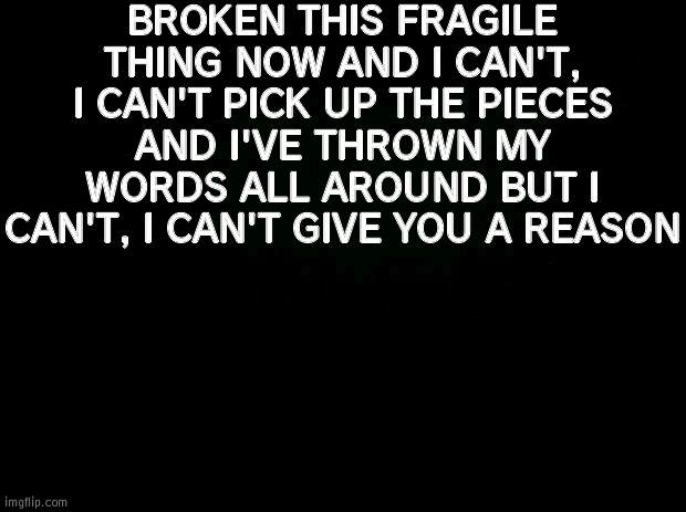 Black background | BROKEN THIS FRAGILE THING NOW AND I CAN'T, I CAN'T PICK UP THE PIECES AND I'VE THROWN MY WORDS ALL AROUND BUT I CAN'T, I CAN'T GIVE YOU A REASON | made w/ Imgflip meme maker