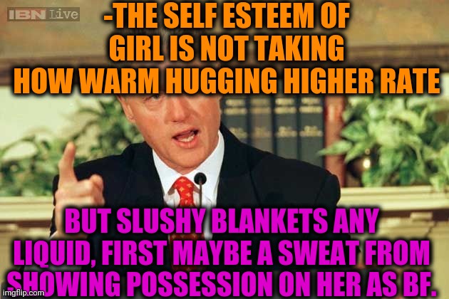 -They are not silent! | -THE SELF ESTEEM OF GIRL IS NOT TAKING HOW WARM HUGGING HIGHER RATE; BUT SLUSHY BLANKETS ANY LIQUID, FIRST MAYBE A SWEAT FROM SHOWING POSSESSION ON HER AS BF. | image tagged in bill clinton - sexual relations,gf,mean girls,relationships,bedroom,adult humor | made w/ Imgflip meme maker