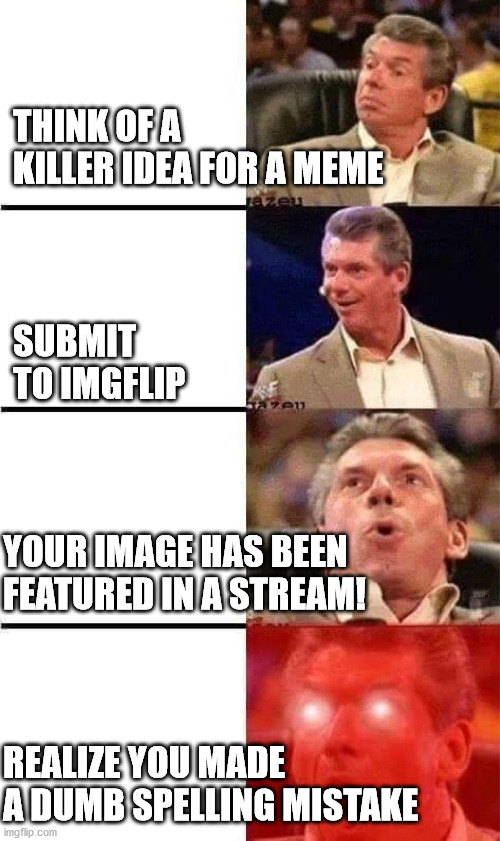 Vince McMahon Reaction w/Glowing Eyes | THINK OF A KILLER IDEA FOR A MEME; SUBMIT TO IMGFLIP; YOUR IMAGE HAS BEEN FEATURED IN A STREAM! REALIZE YOU MADE A DUMB SPELLING MISTAKE | image tagged in vince mcmahon reaction w/glowing eyes | made w/ Imgflip meme maker