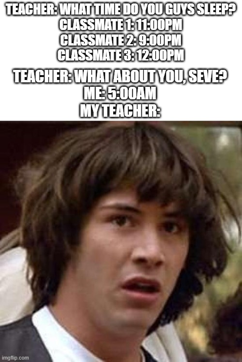 *Based on True Story* | TEACHER: WHAT TIME DO YOU GUYS SLEEP?
CLASSMATE 1: 11:00PM
CLASSMATE 2: 9:00PM
CLASSMATE 3: 12:00PM; TEACHER: WHAT ABOUT YOU, SEVE?
ME: 5:00AM
MY TEACHER: | image tagged in memes,conspiracy keanu | made w/ Imgflip meme maker