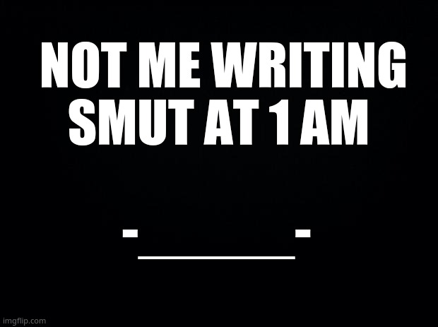 is anyone onnn- *rees* | NOT ME WRITING SMUT AT 1 AM; -_____- | image tagged in black background | made w/ Imgflip meme maker