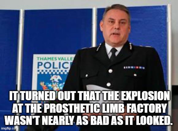 IT TURNED OUT THAT THE EXPLOSION AT THE PROSTHETIC LIMB FACTORY WASN'T NEARLY AS BAD AS IT LOOKED. | image tagged in police | made w/ Imgflip meme maker